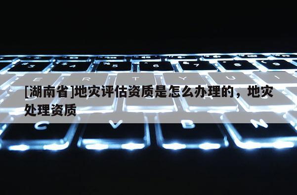 [湖南省]地災評估資質是怎么辦理的，地災處理資質