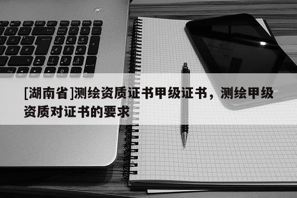 [湖南省]測(cè)繪資質(zhì)證書(shū)甲級(jí)證書(shū)，測(cè)繪甲級(jí)資質(zhì)對(duì)證書(shū)的要求