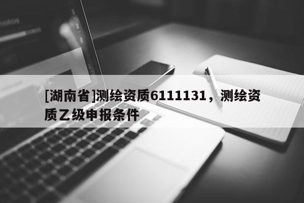 [湖南省]測繪資質(zhì)6111131，測繪資質(zhì)乙級申報條件