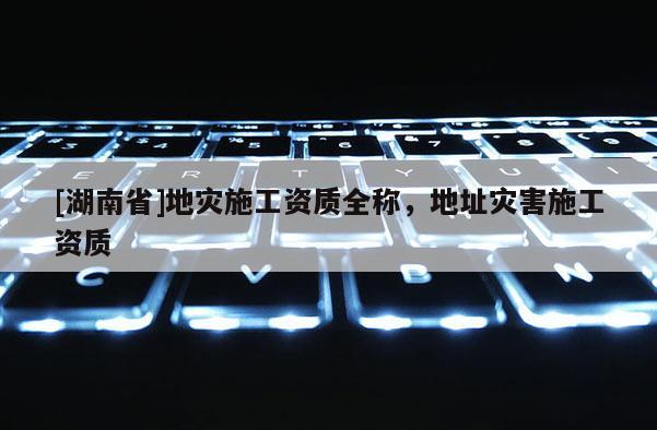 [湖南省]地災施工資質全稱，地址災害施工資質