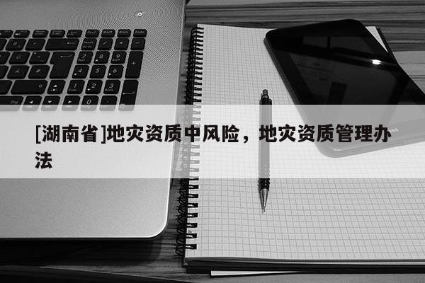 [湖南省]地災資質中風險，地災資質管理辦法