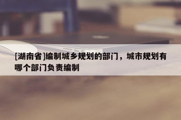 [湖南省]編制城鄉規劃的部門，城市規劃有哪個部門負責編制