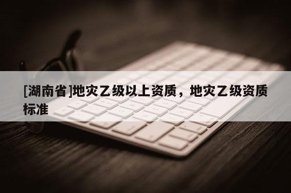 [湖南省]地災乙級以上資質，地災乙級資質標準