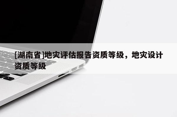 [湖南省]地災評估報告資質等級，地災設計資質等級