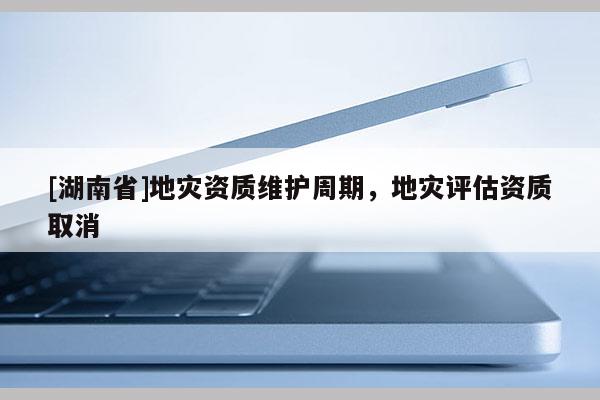 [湖南省]地災資質維護周期，地災評估資質取消