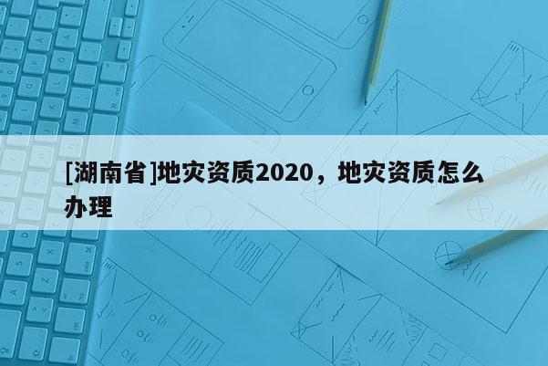 [湖南省]地災資質2020，地災資質怎么辦理