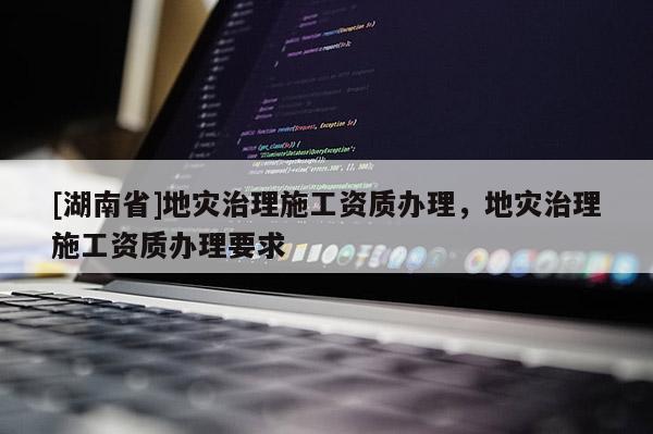 [湖南省]地災治理施工資質辦理，地災治理施工資質辦理要求