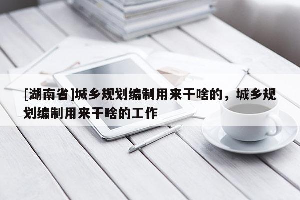 [湖南省]城鄉規劃編制用來干啥的，城鄉規劃編制用來干啥的工作