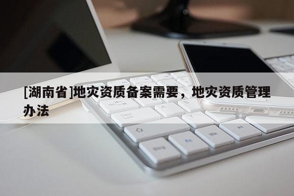 [湖南省]地災資質備案需要，地災資質管理辦法