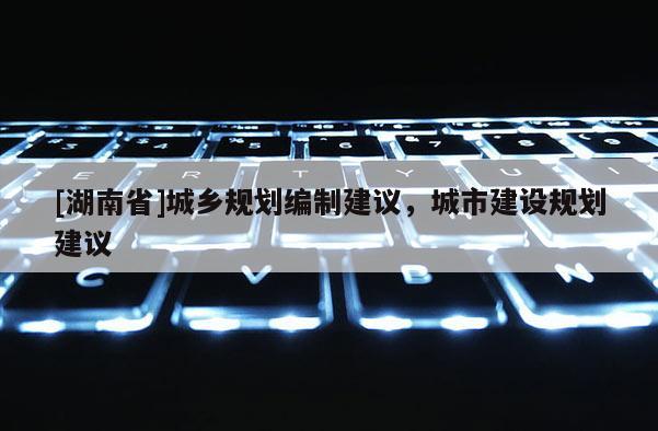 [湖南省]城鄉(xiāng)規(guī)劃編制建議，城市建設(shè)規(guī)劃建議