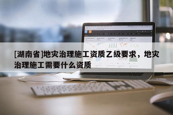 [湖南省]地災(zāi)治理施工資質(zhì)乙級要求，地災(zāi)治理施工需要什么資質(zhì)