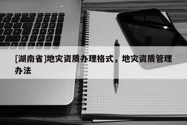 [湖南省]地災(zāi)資質(zhì)辦理格式，地災(zāi)資質(zhì)管理辦法