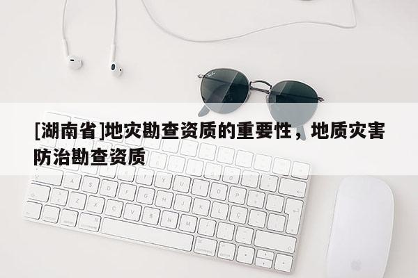 [湖南省]地災(zāi)勘查資質(zhì)的重要性，地質(zhì)災(zāi)害防治勘查資質(zhì)