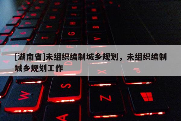 [湖南省]未組織編制城鄉(xiāng)規(guī)劃，未組織編制城鄉(xiāng)規(guī)劃工作