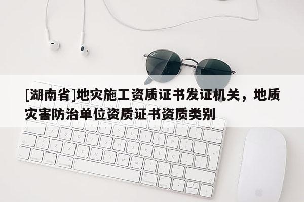 [湖南省]地災(zāi)施工資質(zhì)證書發(fā)證機(jī)關(guān)，地質(zhì)災(zāi)害防治單位資質(zhì)證書資質(zhì)類別