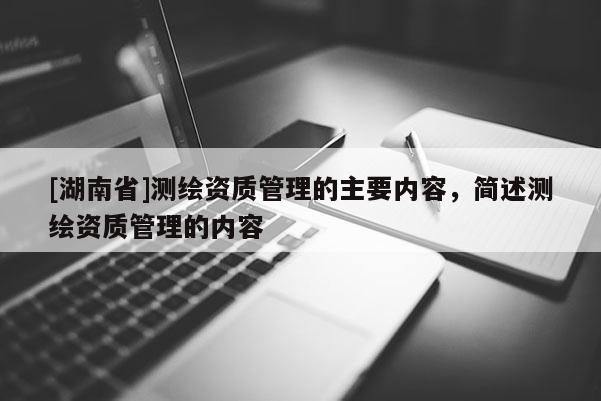 [湖南省]測繪資質管理的主要內容，簡述測繪資質管理的內容