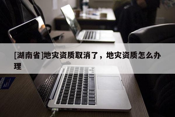 [湖南省]地災資質取消了，地災資質怎么辦理