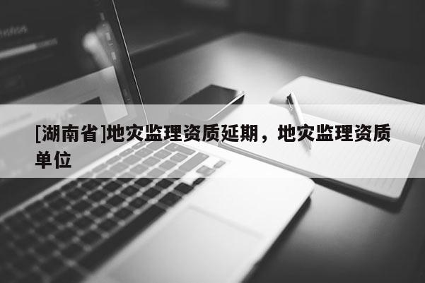 [湖南省]地災監理資質延期，地災監理資質單位