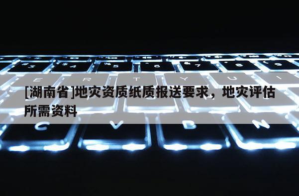 [湖南省]地災資質紙質報送要求，地災評估所需資料