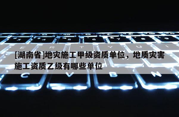 [湖南省]地災施工甲級資質單位，地質災害施工資質乙級有哪些單位