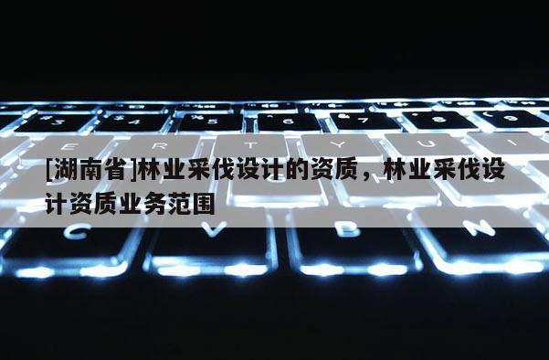 [湖南省]林業(yè)采伐設(shè)計的資質(zhì)，林業(yè)采伐設(shè)計資質(zhì)業(yè)務(wù)范圍