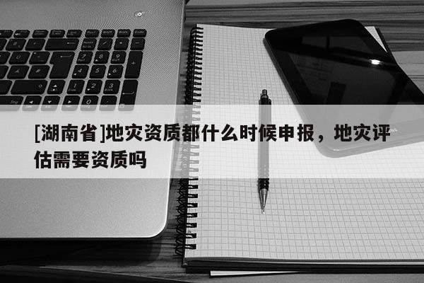 [湖南省]地災資質都什么時候申報，地災評估需要資質嗎