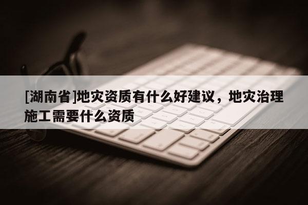 [湖南省]地災資質有什么好建議，地災治理施工需要什么資質