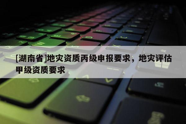 [湖南省]地災資質丙級申報要求，地災評估甲級資質要求