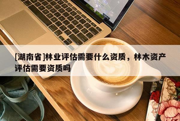 [湖南省]林業評估需要什么資質，林木資產評估需要資質嗎