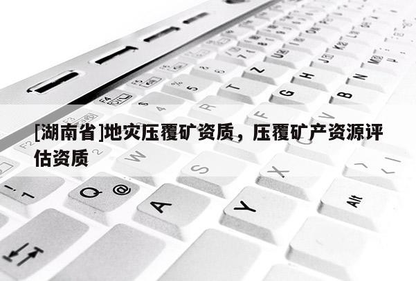 [湖南省]地災(zāi)壓覆礦資質(zhì)，壓覆礦產(chǎn)資源評(píng)估資質(zhì)