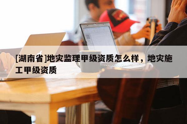 [湖南省]地災監理甲級資質怎么樣，地災施工甲級資質