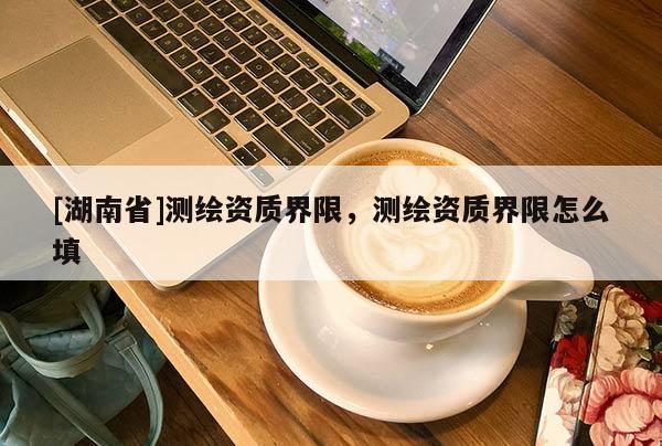[湖南省]測繪資質(zhì)界限，測繪資質(zhì)界限怎么填
