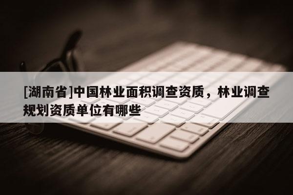 [湖南省]中國林業(yè)面積調(diào)查資質(zhì)，林業(yè)調(diào)查規(guī)劃資質(zhì)單位有哪些