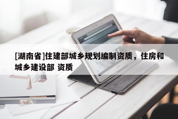 [湖南省]住建部城鄉規劃編制資質，住房和城鄉建設部 資質