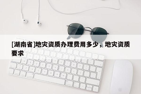 [湖南省]地災資質辦理費用多少，地災資質要求