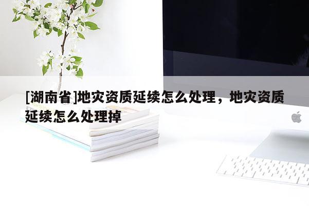 [湖南省]地災(zāi)資質(zhì)延續(xù)怎么處理，地災(zāi)資質(zhì)延續(xù)怎么處理掉