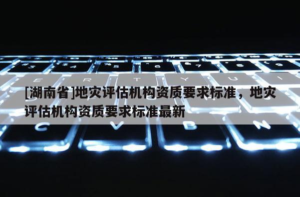 [湖南省]地災(zāi)評估機(jī)構(gòu)資質(zhì)要求標(biāo)準(zhǔn)，地災(zāi)評估機(jī)構(gòu)資質(zhì)要求標(biāo)準(zhǔn)最新