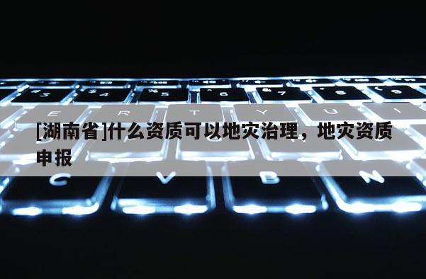 [湖南省]什么資質(zhì)可以地災(zāi)治理，地災(zāi)資質(zhì)申報