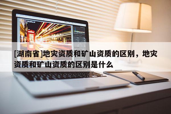 [湖南省]地災資質和礦山資質的區別，地災資質和礦山資質的區別是什么