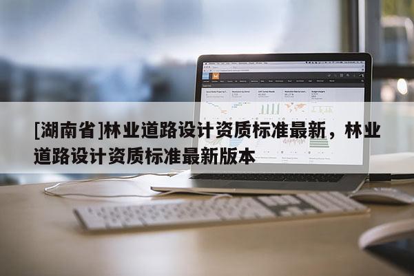 [湖南省]林業道路設計資質標準最新，林業道路設計資質標準最新版本