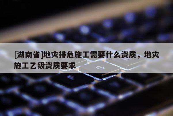 [湖南省]地災排危施工需要什么資質，地災施工乙級資質要求