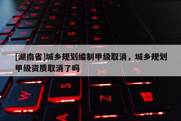 [湖南省]城鄉(xiāng)規(guī)劃編制甲級取消，城鄉(xiāng)規(guī)劃甲級資質(zhì)取消了嗎