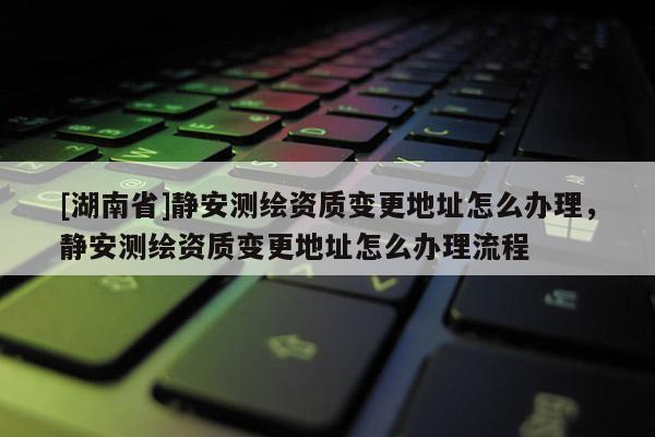 [湖南省]靜安測繪資質(zhì)變更地址怎么辦理，靜安測繪資質(zhì)變更地址怎么辦理流程