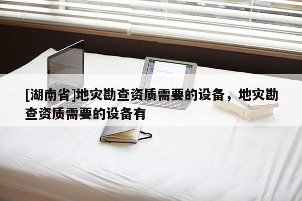 [湖南省]地災勘查資質需要的設備，地災勘查資質需要的設備有