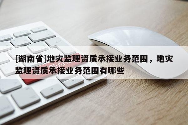 [湖南省]地災監理資質承接業務范圍，地災監理資質承接業務范圍有哪些