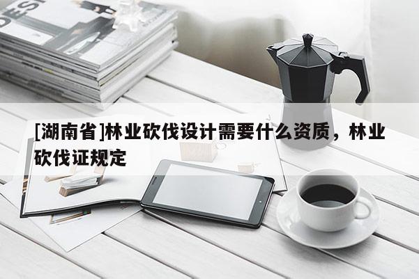 [湖南省]林業砍伐設計需要什么資質，林業砍伐證規定