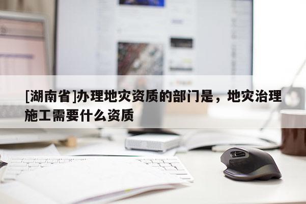 [湖南省]辦理地災資質的部門是，地災治理施工需要什么資質