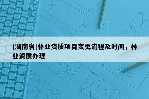 [湖南省]林業(yè)資質項目變更流程及時間，林業(yè)資質辦理