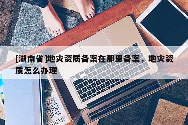 [湖南省]地災資質備案在那里備案，地災資質怎么辦理