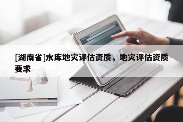 [湖南省]水庫地災評估資質，地災評估資質要求